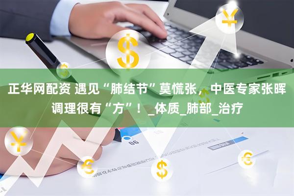 正华网配资 遇见“肺结节”莫慌张，中医专家张晖调理很有“方”！_体质_肺部_治疗