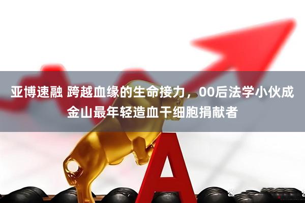 亚博速融 跨越血缘的生命接力，00后法学小伙成金山最年轻造血干细胞捐献者