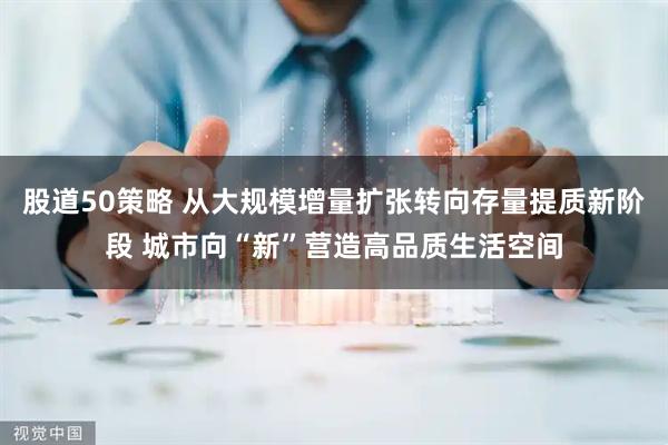 股道50策略 从大规模增量扩张转向存量提质新阶段 城市向“新”营造高品质生活空间