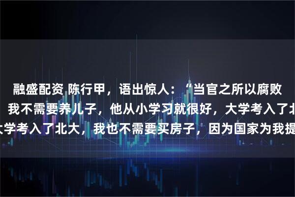融盛配资 陈行甲，语出惊人：“当官之所以腐败，无非养儿子，买房子。我不需要养儿子，他从小学习就很好，大学考入了北大，我也不需要买房子，因为国家为我提供了人才房！”