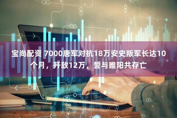 宝尚配资 7000唐军对抗18万安史叛军长达10个月，歼敌12万，誓与睢阳共存亡