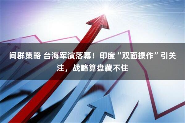 间群策略 台海军演落幕！印度“双面操作”引关注，战略算盘藏不住