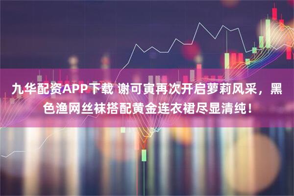 九华配资APP下载 谢可寅再次开启萝莉风采，黑色渔网丝袜搭配黄金连衣裙尽显清纯！