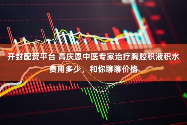 开封配资平台 高庆恩中医专家治疗胸腔积液积水费用多少，和你聊聊价格
