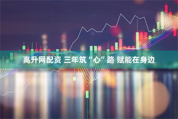 高升网配资 三年筑“心”路 赋能在身边