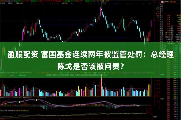 盈股配资 富国基金连续两年被监管处罚：总经理陈戈是否该被问责？